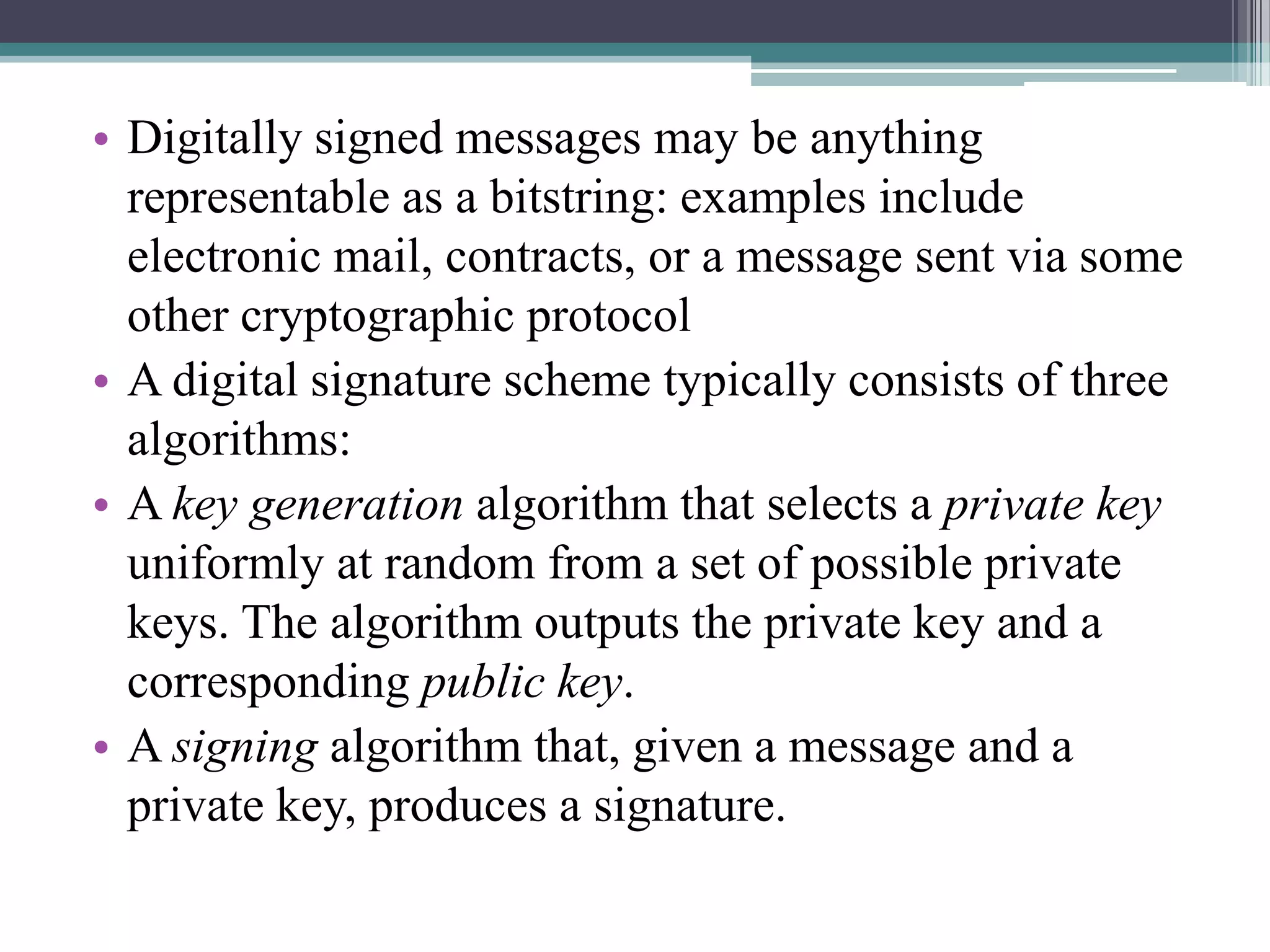 • Digitally signed messages may be anything
  representable as a bitstring: examples include
  electronic mail, contracts, or a message sent via some
  other cryptographic protocol
• A digital signature scheme typically consists of three
  algorithms:
• A key generation algorithm that selects a private key
  uniformly at random from a set of possible private
  keys. The algorithm outputs the private key and a
  corresponding public key.
• A signing algorithm that, given a message and a
  private key, produces a signature.
 