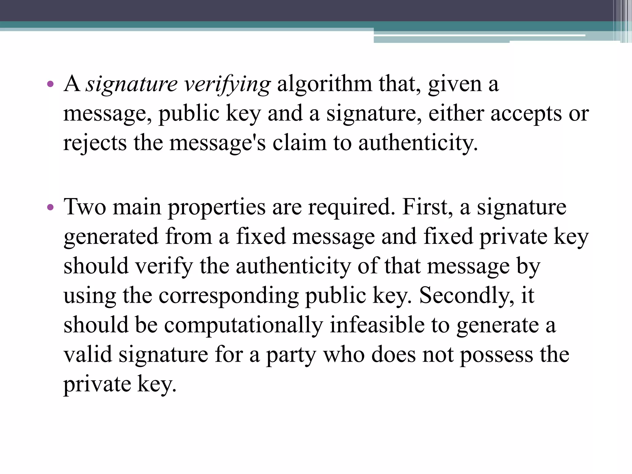 • A signature verifying algorithm that, given a
  message, public key and a signature, either accepts or
  rejects the message's claim to authenticity.

• Two main properties are required. First, a signature
  generated from a fixed message and fixed private key
  should verify the authenticity of that message by
  using the corresponding public key. Secondly, it
  should be computationally infeasible to generate a
  valid signature for a party who does not possess the
  private key.
 