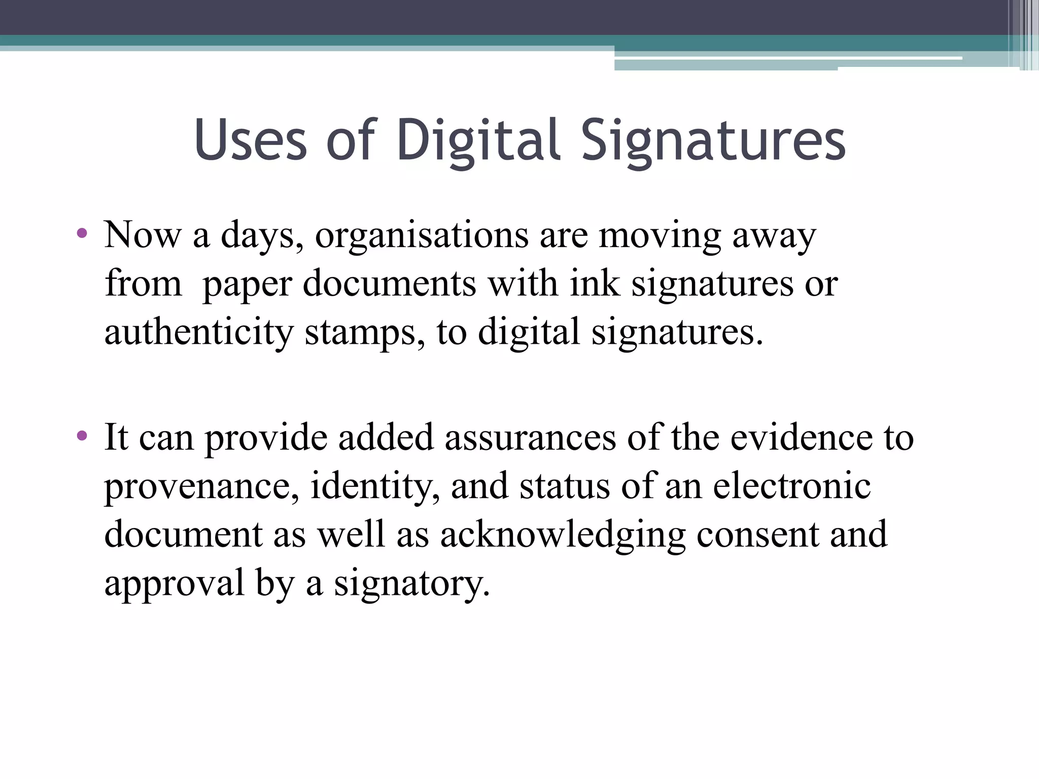 Uses of Digital Signatures
• Now a days, organisations are moving away
  from paper documents with ink signatures or
  authenticity stamps, to digital signatures.

• It can provide added assurances of the evidence to
  provenance, identity, and status of an electronic
  document as well as acknowledging consent and
  approval by a signatory.
 