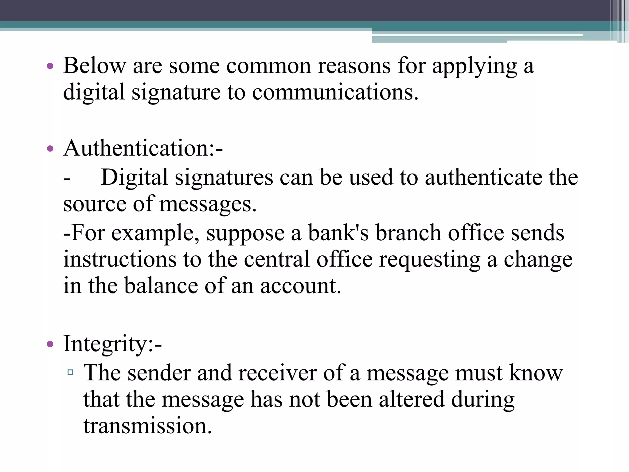 • Below are some common reasons for applying a
  digital signature to communications.

• Authentication:-
  - Digital signatures can be used to authenticate the
  source of messages.
  -For example, suppose a bank's branch office sends
  instructions to the central office requesting a change
  in the balance of an account.

• Integrity:-
  ▫ The sender and receiver of a message must know
    that the message has not been altered during
    transmission.
 
