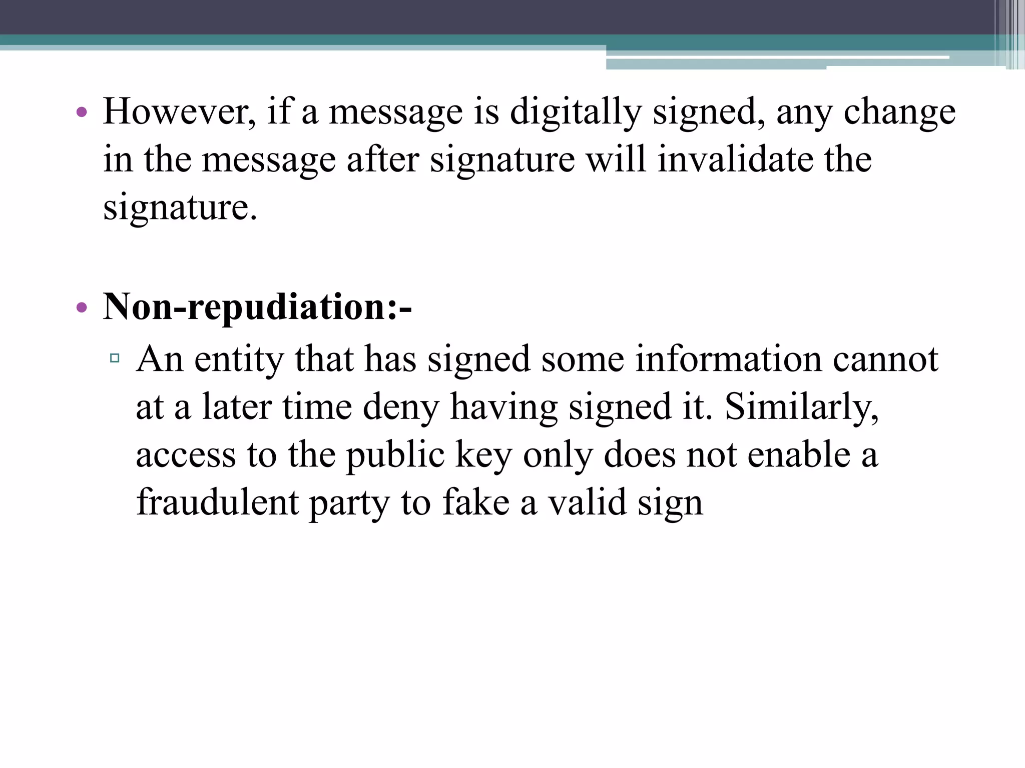 • However, if a message is digitally signed, any change
  in the message after signature will invalidate the
  signature.

• Non-repudiation:-
  ▫ An entity that has signed some information cannot
    at a later time deny having signed it. Similarly,
    access to the public key only does not enable a
    fraudulent party to fake a valid sign
 