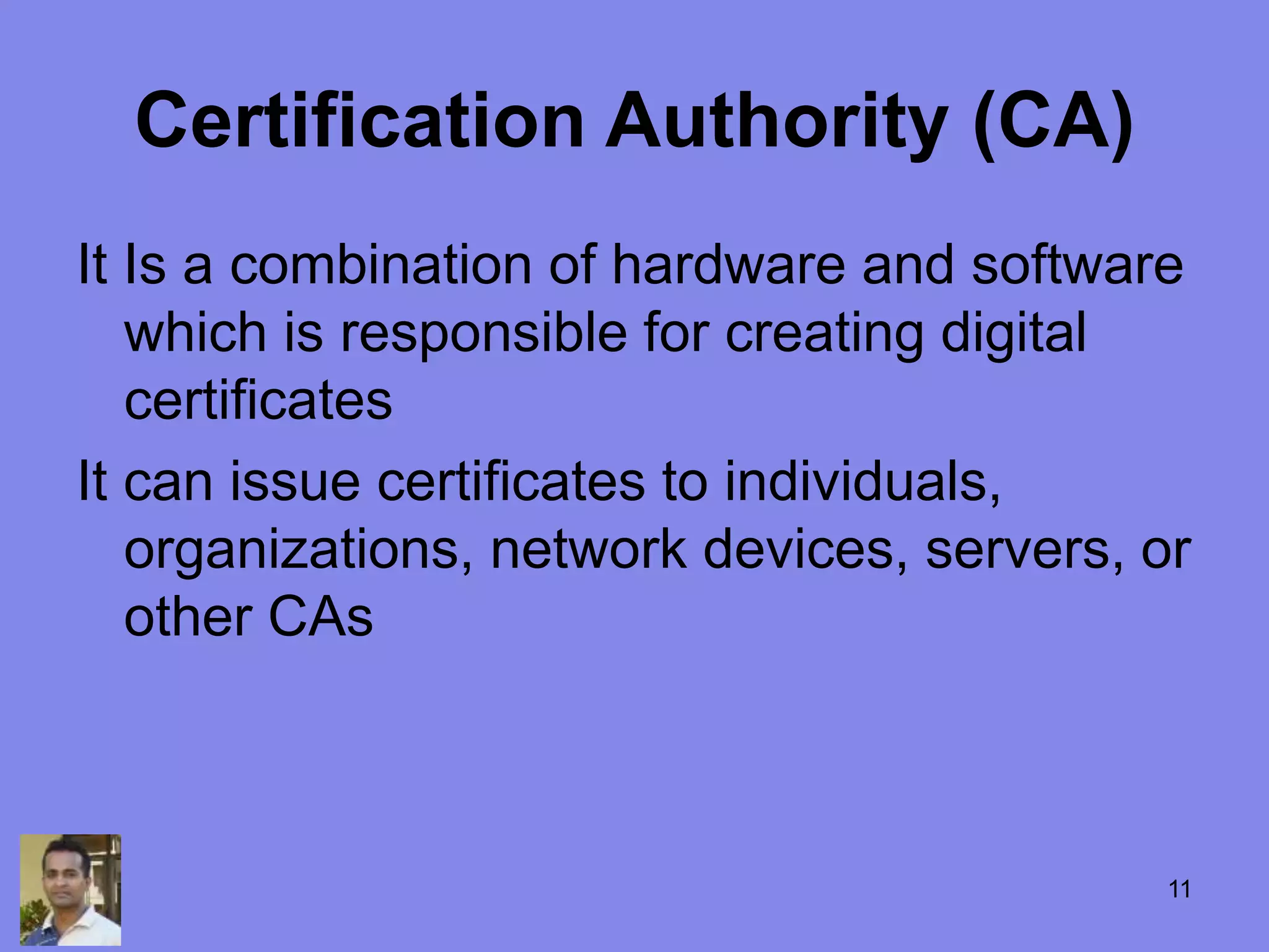 Certification Authority (CA)
It Is a combination of hardware and software
which is responsible for creating digital
certificates
It can issue certificates to individuals,
organizations, network devices, servers, or
other CAs
11
 