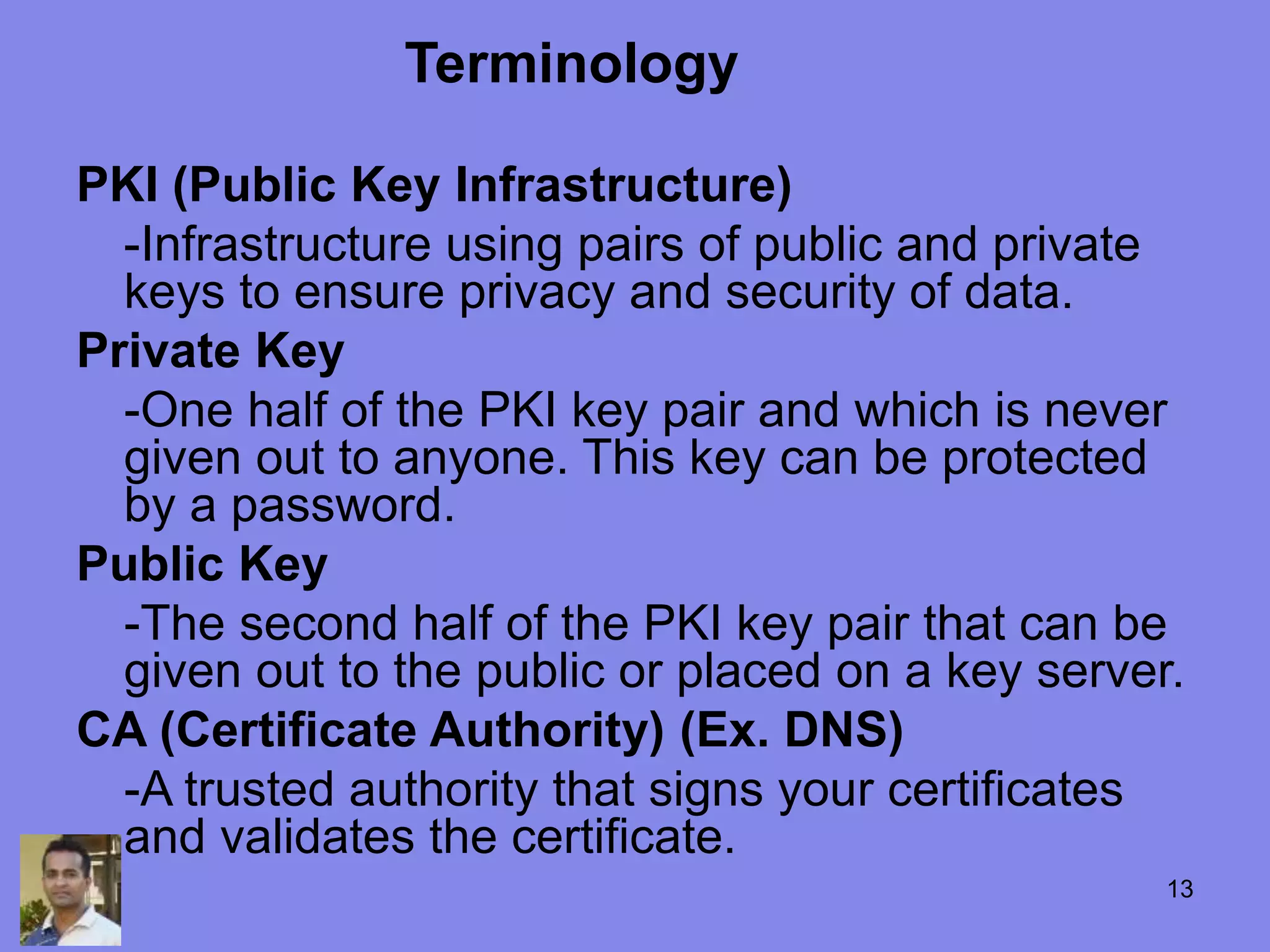 PKI (Public Key Infrastructure)
-Infrastructure using pairs of public and private
keys to ensure privacy and security of data.
Private Key
-One half of the PKI key pair and which is never
given out to anyone. This key can be protected
by a password.
Public Key
-The second half of the PKI key pair that can be
given out to the public or placed on a key server.
CA (Certificate Authority) (Ex. DNS)
-A trusted authority that signs your certificates
and validates the certificate.
Terminology
13
 