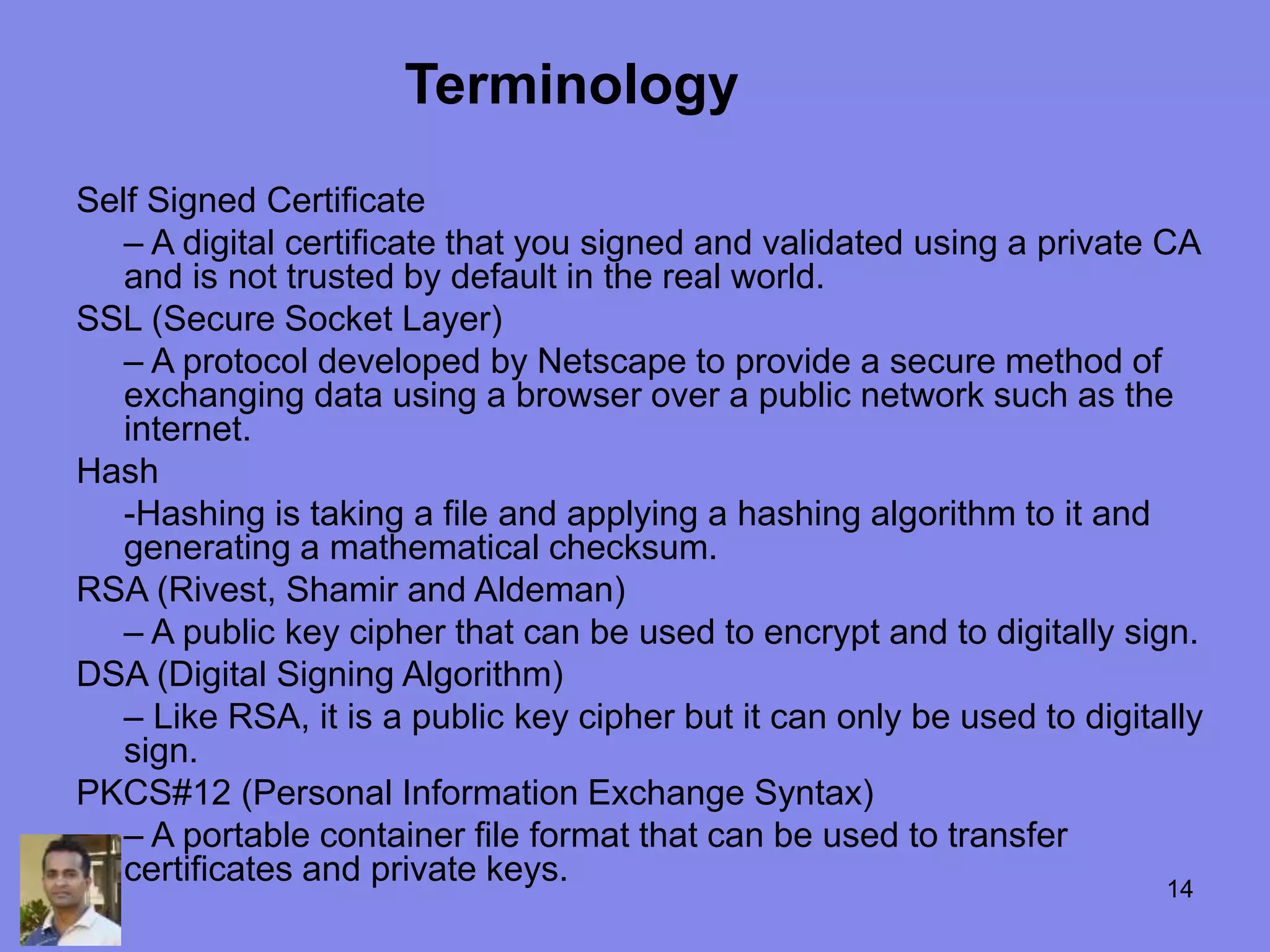 Self Signed Certificate
– A digital certificate that you signed and validated using a private CA
and is not trusted by default in the real world.
SSL (Secure Socket Layer)
– A protocol developed by Netscape to provide a secure method of
exchanging data using a browser over a public network such as the
internet.
Hash
-Hashing is taking a file and applying a hashing algorithm to it and
generating a mathematical checksum.
RSA (Rivest, Shamir and Aldeman)
– A public key cipher that can be used to encrypt and to digitally sign.
DSA (Digital Signing Algorithm)
– Like RSA, it is a public key cipher but it can only be used to digitally
sign.
PKCS#12 (Personal Information Exchange Syntax)
– A portable container file format that can be used to transfer
certificates and private keys.
Terminology
14
 
