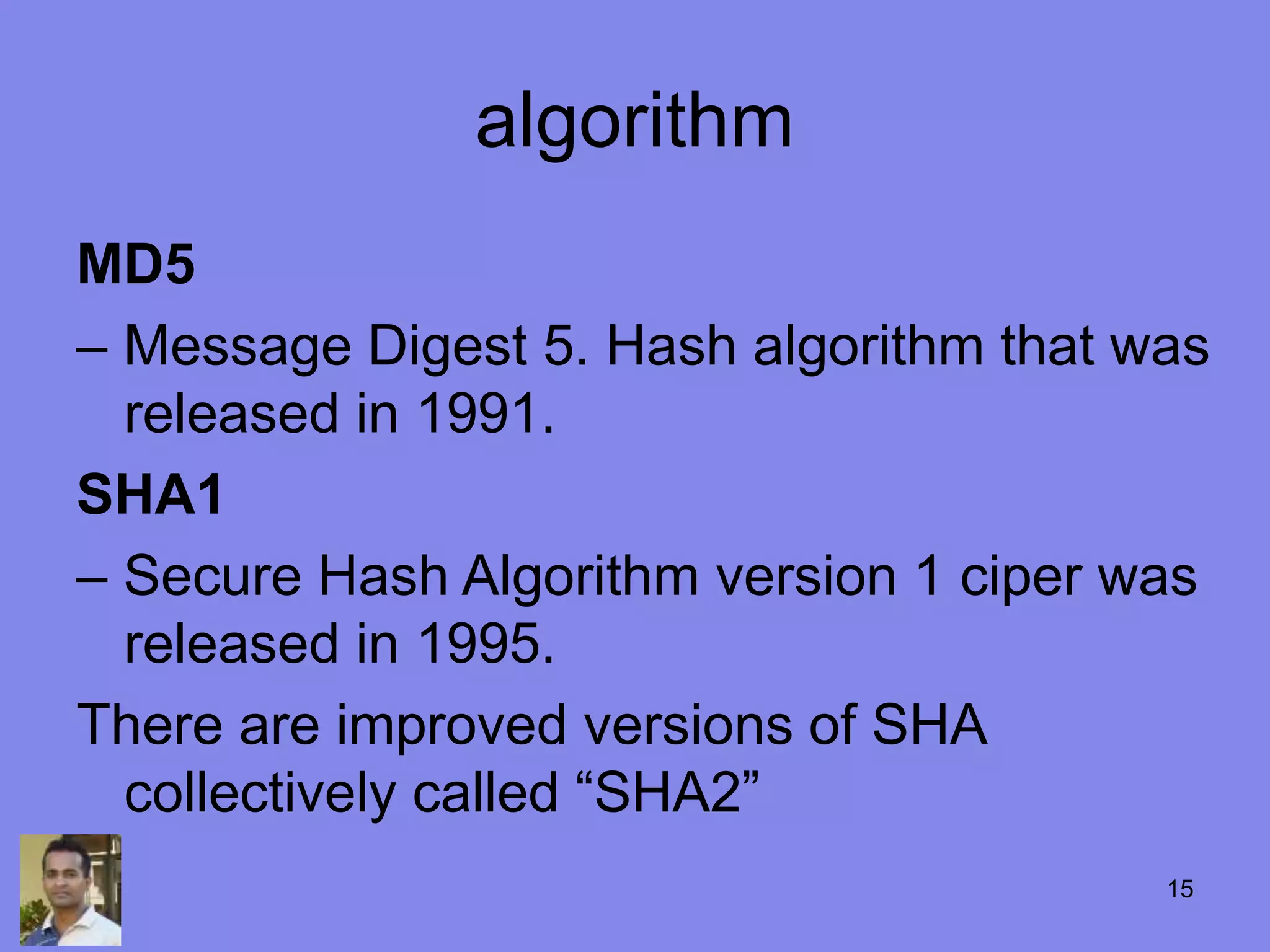 algorithm
MD5
– Message Digest 5. Hash algorithm that was
released in 1991.
SHA1
– Secure Hash Algorithm version 1 ciper was
released in 1995.
There are improved versions of SHA
collectively called “SHA2”
15
 