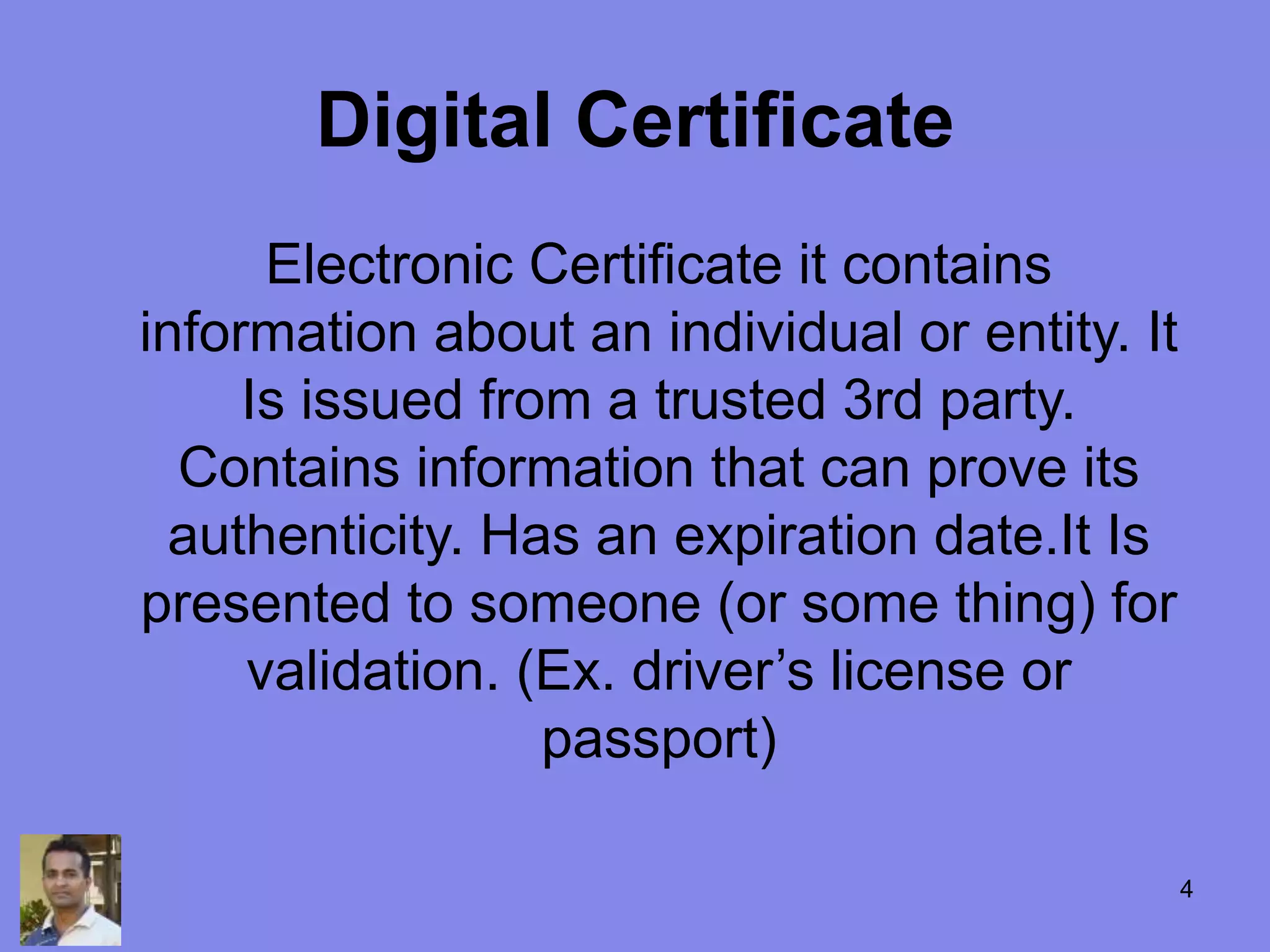 Digital Certificate
Electronic Certificate it contains
information about an individual or entity. It
Is issued from a trusted 3rd party.
Contains information that can prove its
authenticity. Has an expiration date.It Is
presented to someone (or some thing) for
validation. (Ex. driver’s license or
passport)
4
 