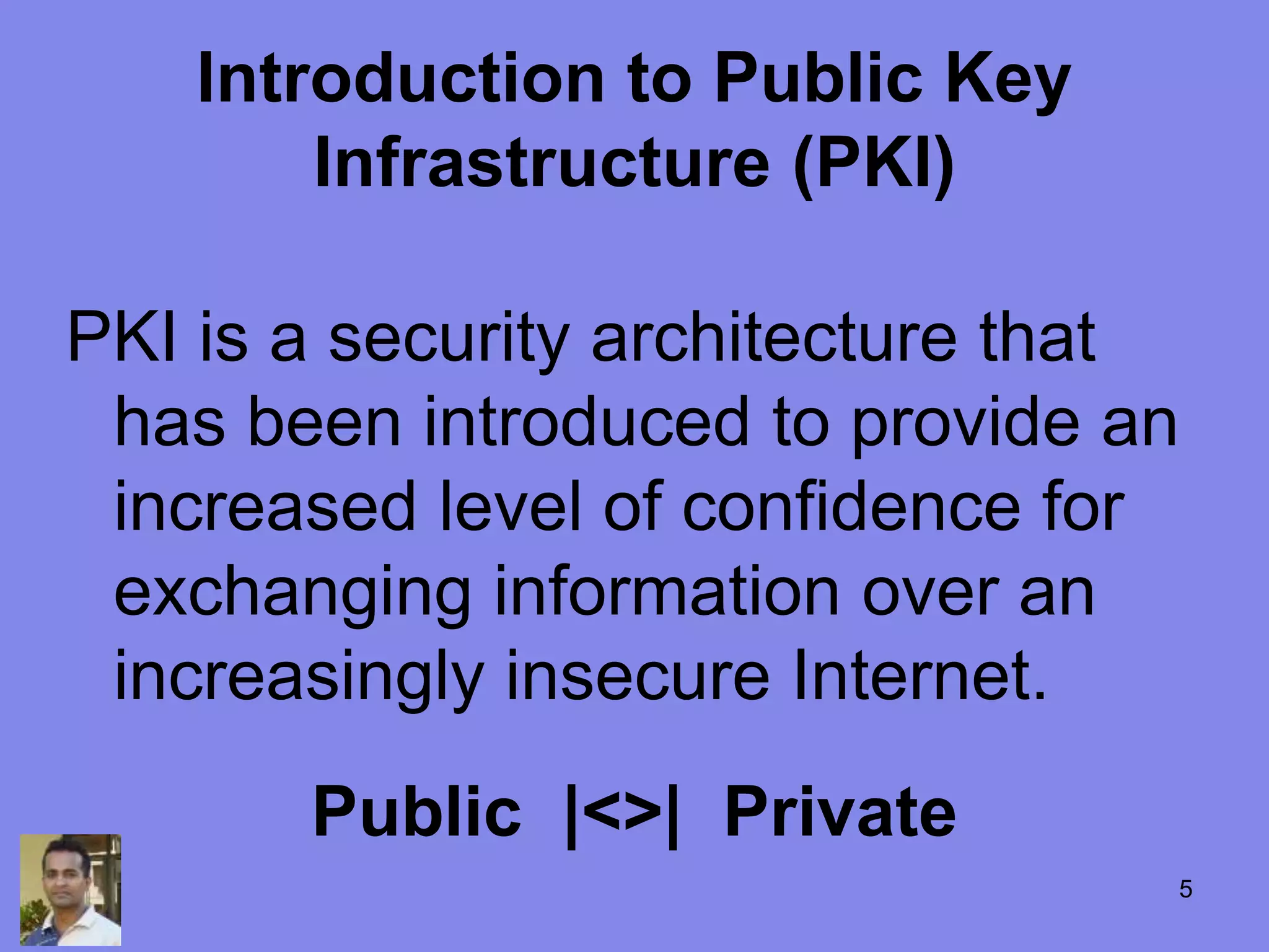 Introduction to Public Key
Infrastructure (PKI)
PKI is a security architecture that
has been introduced to provide an
increased level of confidence for
exchanging information over an
increasingly insecure Internet.
Public |<>| Private
5
 