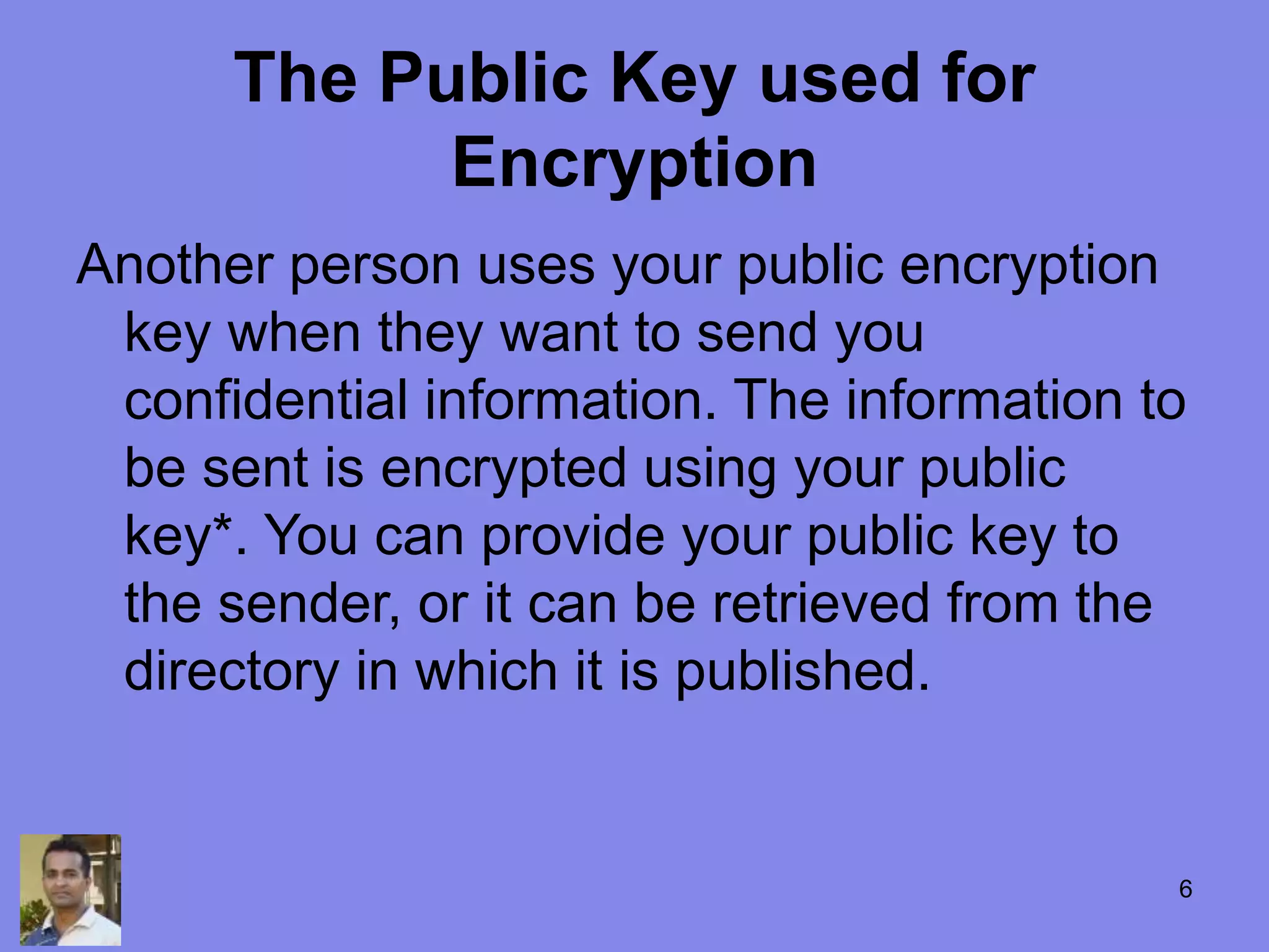 The Public Key used for
Encryption
Another person uses your public encryption
key when they want to send you
confidential information. The information to
be sent is encrypted using your public
key*. You can provide your public key to
the sender, or it can be retrieved from the
directory in which it is published.
6
 