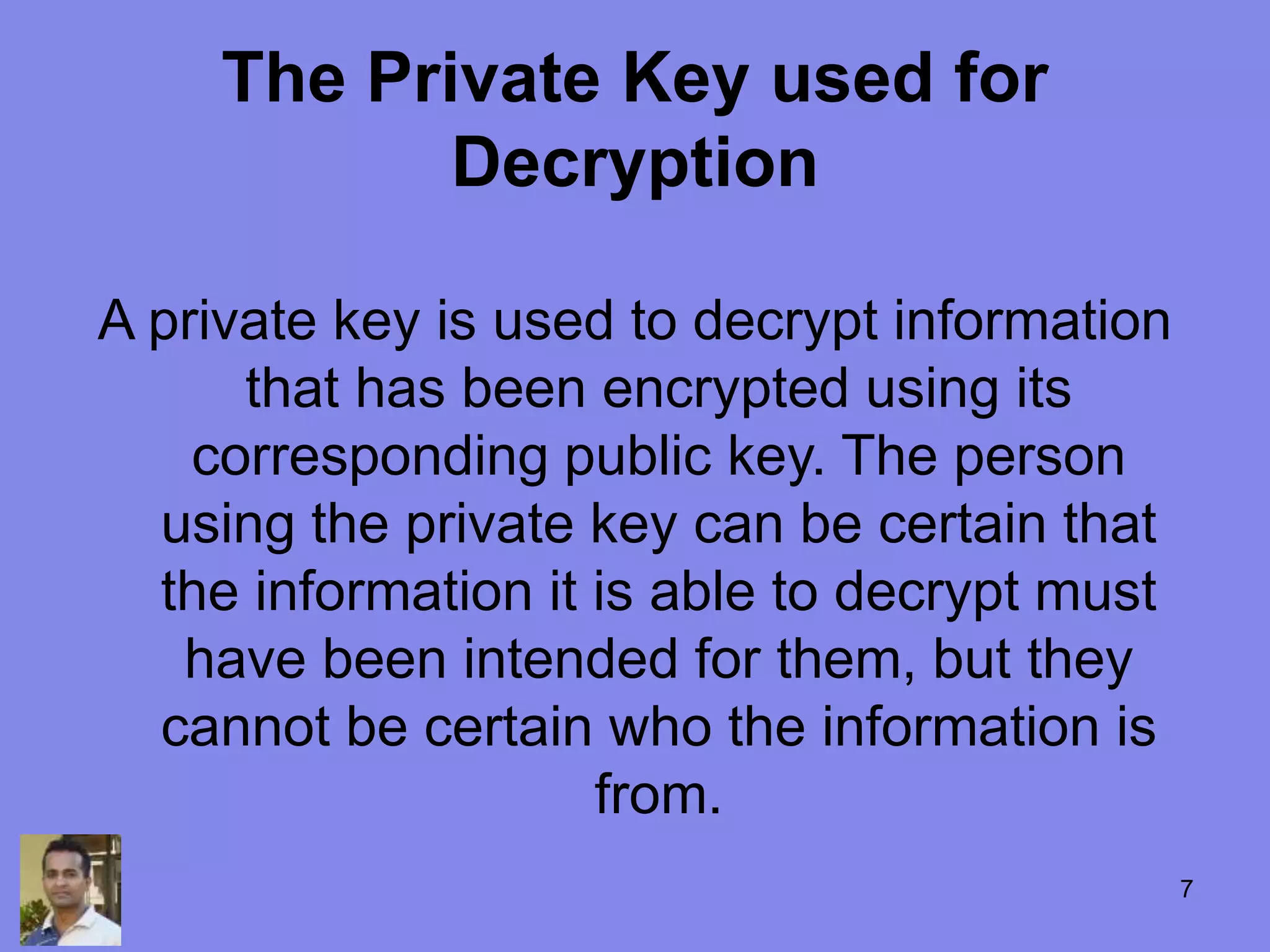 The Private Key used for
Decryption
A private key is used to decrypt information
that has been encrypted using its
corresponding public key. The person
using the private key can be certain that
the information it is able to decrypt must
have been intended for them, but they
cannot be certain who the information is
from.
7
 