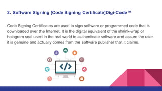 2. Software Signing [Code Signing Certificate]Digi-Code™
Code Signing Certificates are used to sign software or programmed code that is
downloaded over the Internet. It is the digital equivalent of the shrink-wrap or
hologram seal used in the real world to authenticate software and assure the user
it is genuine and actually comes from the software publisher that it claims.
 