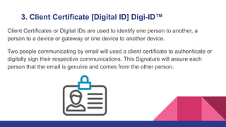 3. Client Certificate [Digital ID] Digi-ID™
Client Certificates or Digital IDs are used to identify one person to another, a
person to a device or gateway or one device to another device.
Two people communicating by email will used a client certificate to authenticate or
digitally sign their respective communications. This Signature will assure each
person that the email is genuine and comes from the other person.
 