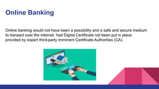 Online Banking
Online banking would not have been a possibility and a safe and secure medium
to transact over the internet. had Digital Certificate not been put in place
provided by expert third-party imminent Certificate Authorities (CA).
 