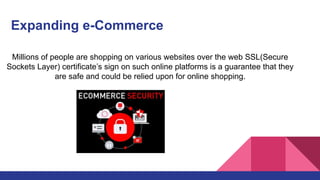 Expanding e-Commerce
Millions of people are shopping on various websites over the web SSL(Secure
Sockets Layer) certificate’s sign on such online platforms is a guarantee that they
are safe and could be relied upon for online shopping.
 