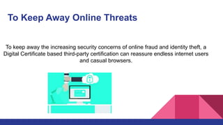 To Keep Away Online Threats
To keep away the increasing security concerns of online fraud and identity theft, a
Digital Certificate based third-party certification can reassure endless internet users
and casual browsers.
 