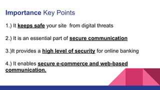 Importance Key Points
1.) It keeps safe your site from digital threats
2.) It is an essential part of secure communication
3.)It provides a high level of security for online banking
4.) It enables secure e-commerce and web-based
communication.
 