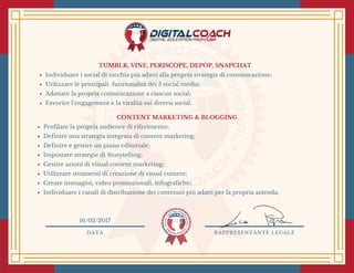 TUMBLR, VINE, PERISCOPE, DEPOP, SNAPCHAT
Individuare i social di nicchia più adatti alla propria strategia di comunicazione;
Utilizzare le principali  funzionalità dei 5 social media;
Adattare la propria comunicazione a ciascun social;
Favorire l’engagement e la viralità sui diversi social. 
CONTENT MARKETING & BLOGGING
Profilare la propria audience di riferimento;
Definire una strategia integrata di content marketing;
Definire e gestire un piano editoriale;
Impostare strategie di Storytelling;
Gestire azioni di visual content marketing;
Utilizzare strumenti di creazione di visual content;
Creare immagini, video promozionali, infografiche;
Individuare i canali di distribuzione dei contenuti più adatti per la propria azienda;
DATA RAPPRESENTANTE LEGALE
16/02/2017
 