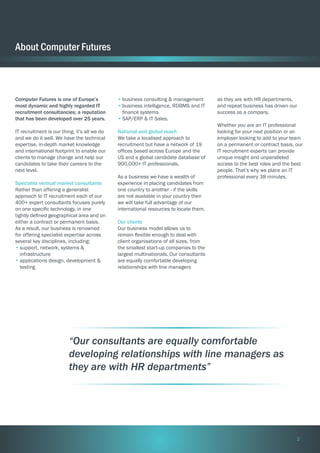 About Computer Futures

Computer Futures is one of Europe’s
most dynamic and highly regarded IT
recruitment consultancies; a reputation
that has been developed over 25 years.

•	business consulting & management
•	business intelligence, RDBMS and IT
finance systems
•	SAP/ERP & IT Sales.

IT recruitment is our thing, it’s all we do
and we do it well. We have the technical
expertise, in-depth market knowledge
and international footprint to enable our
clients to manage change and help our
candidates to take their careers to the
next level.

National and global reach
We take a localised approach to
recruitment but have a network of 19
offices based across Europe and the
US and a global candidate database of
900,000+ IT professionals.

Specialist vertical market consultants
Rather than offering a generalist
approach to IT recruitment each of our
400+ expert consultants focuses purely
on one specific technology, in one
tightly defined geographical area and on
either a contract or permanent basis.
As a result, our business is renowned
for offering specialist expertise across
several key disciplines, including:
•	support, network, systems &
infrastructure
•	applications design, development &
testing

As a business we have a wealth of
experience in placing candidates from
one country to another - if the skills
are not available in your country then
we will take full advantage of our
international resources to locate them.

as they are with HR departments,
and repeat business has driven our
success as a company.
Whether you are an IT professional
looking for your next position or an
employer looking to add to your team
on a permanent or contract basis, our
IT recruitment experts can provide
unique insight and unparalleled
access to the best roles and the best
people. That’s why we place an IT
professional every 38 minutes.

Our clients
Our business model allows us to
remain flexible enough to deal with
client organisations of all sizes, from
the smallest start-up companies to the
largest multinationals. Our consultants
are equally comfortable developing
relationships with line managers

“Our consultants are equally comfortable
developing relationships with line managers as
they are with HR departments”

2

 