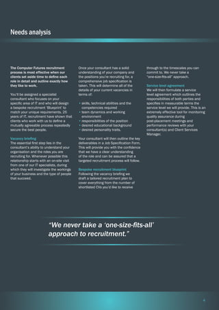 Needs analysis

The Computer Futures recruitment
process is most effective when our
clients set aside time to define each
role in detail and outline exactly how
they like to work.
You’ll be assigned a specialist
consultant who focuses on your
specific area of IT and who will design
a bespoke recruitment ‘Blueprint’ to
match your unique requirements. 25
years of IT, recruitment have shown that
clients who work with us to define a
mutually agreeable process repeatedly
secure the best people.
Vacancy briefing
The essential first step lies in the
consultant’s ability to understand your
organisation and the roles you are
recruiting for. Whenever possible this
relationship starts with an on-site visit
from one of our IT specialists, during
which they will investigate the workings
of your business and the type of people
that succeed.

Once your consultant has a solid
understanding of your company and
the positions you’re recruiting for, a
comprehensive job specification is
taken. This will determine all of the
details of your current vacancies in
terms of:
•	skills, technical abilities and the
competencies required
•	team dynamics and working
environment
•	responsibilities of the position
•	desired educational background
•	desired personality traits.

through to the timescales you can
commit to. We never take a
“one-size-fits-all” approach.
Service level agreement
We will then formulate a service
level agreement which outlines the
responsibilities of both parties and
specifies in measurable terms the
service level we will provide. This is an
extremely effective tool for monitoring
quality assurance during
post-placement meetings and
performance reviews with your
consultant(s) and Client Services
Manager.

Your consultant will then outline the key
deliverables in a Job Specification Form.
This will provide you with the confidence
that we have a clear understanding
of the role and can be assured that a
targeted recruitment process will follow.
Bespoke recruitment blueprint
Following the vacancy briefing we
draft a tailored recruitment plan to
cover everything from the number of
shortlisted CVs you’d like to receive

“We never take a ‘one-size-fits-all’
approach to recruitment.”

4

 