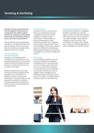 Screening & shortlisting

Computer Futures’ consultants work
with the brightest IT talent and are
renowned for their ability to deliver
shortlists of exceptional professionals
whose skills and experience perfectly
match each client’s requirements.
The painstaking screening processes
that all of our IT specialists follow have
been honed over 25 years, ensuring
that the candidates we supply deliver
significant value from day one.
Extensive candidate
interviewing process
As experts in competency based
interviewing, our consultants use the
agreed job specification as the key tool
in determining which applicants have
the technical skills and experience to
succeed in your role(s).
Relevant prospects are interviewed
face-to-face whenever geographically
possible or over the phone on at
least two occasions. During these
conversations we explore salary or rate
expectations, personal motivations
and career goals before establishing
whether they are culturally aligned to
your organisation.

Technical testing
Computer Futures’ consultants use
their own IT expertise to evaluate
a candidate’s skills while further
validation is sought through a
combination of ‘Kenexa Prove It’
technical assessments. These
comprehensive tests return objective
and accurate measurements of skills
and knowledge of all IT areas, including
systems & infrastructure, databases,
ERP, design & development, consulting
& management, business intelligence &
finance.

Shortlisting and presentation of CVs
Only then will we deliver a manageable
shortlist of qualified and culturally
aligned people. This shortlist includes a
screening summary and an addendum
from each candidate explaining their
suitability in their own words. This
streamlines the process while helping
you to make an informed judgement on
which candidates to invite for interview.

Referencing
Our own testing methods ensure we
only submit skilled and competent
candidates for each role. We provide
a minimum of two verbal references
from current and former employers
for extra security and can incorporate
any pertinent questions you wish to
suggest. These investigations are
designed to explore attitudes to work,
such as the ability to manage long-term
projects or perform under pressure.

6

 