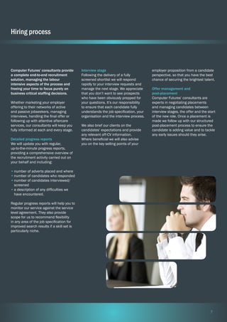 Hiring process

Computer Futures’ consultants provide
a complete end-to-end recruitment
solution, managing the labour
intensive aspects of the process and
freeing your time to focus purely on
business critical staffing decisions.
Whether marketing your employer
offering to their networks of active
and passive jobseekers, managing
interviews, handling the final offer or
following up with attentive aftercare
services, our consultants will keep you
fully informed at each and every stage.
Detailed progress reports
We will update you with regular,
up-to-the-minute progress reports,
providing a comprehensive overview of
the recruitment activity carried out on
your behalf and including:

Interview stage
Following the delivery of a fully
screened shortlist we will respond
rapidly to your interview requests and
manage the next stage. We appreciate
that you don’t want to see prospects
who have been obviously prepped for
your questions. It’s our responsibility
to ensure that each candidate fully
understands the job specification, your
organisation and the interview process.
We also brief our clients on the
candidates’ expectations and provide
any relevant off-CV information.
Where beneficial we will also advise
you on the key selling points of your

employer proposition from a candidate
perspective, so that you have the best
chance of securing the brightest talent.
Offer management and
post-placement
Computer Futures’ consultants are
experts in negotiating placements
and managing candidates between
interview stages, the offer and the start
of the new role. Once a placement is
made we follow up with our structured
post-placement process to ensure the
candidate is adding value and to tackle
any early issues should they arise.

•	number of adverts placed and where
•	number of candidates who responded
•	number of candidates interviewed/
screened
•	a description of any difficulties we
have encountered.
Regular progress reports will help you to
monitor our service against the service
level agreement. They also provide
scope for us to recommend flexibility
in any area of the job specification for
improved search results if a skill set is
particularly niche.

7

 