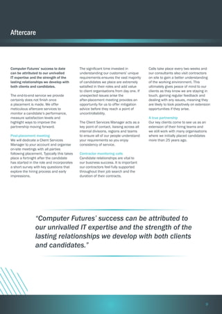Aftercare

Computer Futures’ success to date
can be attributed to our unrivalled
IT expertise and the strength of the
lasting relationships we develop with
both clients and candidates.
The end-to-end service we provide
certainly does not finish once
a placement is made. We offer
meticulous aftercare services to
monitor a candidate’s performance,
measure satisfaction levels and
highlight ways to improve the
partnership moving forward.
Post-placement meeting
We will dedicate a Client Services
Manager to your account and organise
on-site meetings with all parties
following placement. Typically this takes
place a fortnight after the candidate
has started in the role and incorporates
a short survey with key questions that
explore the hiring process and early
impressions.

The significant time invested in
understanding our customers’ unique
requirements ensures the vast majority
of candidates we place are extremely
satisfied in their roles and add value
to client organisations from day one. If
unexpected issues arise the
after-placement meeting provides an
opportunity for us to offer mitigation
advice before they reach a point of
uncontrollability.
The Client Services Manager acts as a
key point of contact, liaising across all
internal divisions, regions and teams
to ensure all of our people understand
your requirements so you enjoy
consistency of service.

Calls take place every two weeks and
our consultants also visit contractors
on site to gain a better understanding
of the working environment. This
ultimately gives peace of mind to our
clients as they know we are staying in
touch, gaining regular feedback and
dealing with any issues, meaning they
are likely to look positively on extension
opportunities if they arise.
A true partnership
Our key clients come to see us as an
extension of their hiring teams and
we still work with many organisations
where we initially placed candidates
more than 25 years ago.

Contractor monitoring calls
Candidate relationships are vital to
our business success. It is important
our contractors feel fully supported
throughout their job search and the
duration of their contracts.

“Computer Futures’ success can be attributed to
our unrivalled IT expertise and the strength of the
lasting relationships we develop with both clients
and candidates.”

9

 