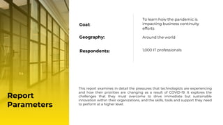 Geography: Around the world
Respondents: 1,000 IT professionals
Report
Parameters
Goal:
To learn how the pandemic is
impacting business continuity
efforts
This report examines in detail the pressures that technologists are experiencing
and how their priorities are changing as a result of COVID-19. It explores the
challenges that they must overcome to drive immediate but sustainable
innovation within their organizations, and the skills, tools and support they need
to perform at a higher level.
 