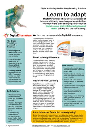 Digital Marketing & Advertising Learning Solutions


                                                   Learn to adapt
                                           Digital Chameleon helps you stay ahead of
                                       the competition by enabling your organization
                                          to adapt to the ever-changing landscape of
                                             digital, social and mobile marketing and
                                                   media quickly and cost-effectively.


                            We turn our customers into Digital Chameleons.
                            Digital Chameleon enables com-
                            panies and individuals to adapt to
  The Digital               ever-changing digital media. It
  Chameleon                 does this through its market differ-
  Approach to               entiator of providing real-world,
  Learning                  practical information from expert
                            practitioners. This is not theory.
                            Lastly, it does this through cost-
   eLearning mod-          effective, scalable learning solu-
    ules provide funda-     tions.
    mental principles
    and concepts
                           The eLearning Difference
   Face-to-face ses-       Digital Chameleon offers eLearning
    sions build on          modules that cover more than a
    eLearning by work-      dozen areas focusing on key digital
    shopping REAL           skills, techniques and processes.              Our eLearning is:
    team challenges         Our modules have been developed
                            along instructional design principles           Truly interactive, including point
                            and co-authored by real world prac-              and click opportunities to explore
   Learning metrics                                                         content at will
    establish program       titioners. They are updated regular-
                            ly and represent the “state of play”            Practitioner-based, including inter-
    ROI. Progress re-
                            in a constantly shifting digital land-           views with digital thought leaders
    porting and final       scape.
    assessments en-                                                          in many modules
    sure achieving or-                                                      Practical, with actual problem-
    ganizational goals     Metrics-driven Learning                           solving scenarios for learners to
                                                                             work through
                            Digital Chameleon provides you with
                            accountability around your invest-              Expert authored by working digital
                            ment in organizational learning. By              marketing professionals
                            conducting pre– and post program
                            surveys, we can demonstrate                     Fun, with immersive games in
 Our Solutions...                                                            which learners participate in
                            growth in skills and confidence lev-
                            els around digital marketing. By                 online role playing
  Maximize learning        supplying regular reporting on user
   while minimizing                                                         Supported by a robust eLearning
                            progress, we can ensure complete
                                                                             online community developed by
   travel and time away     engagement with the program. And
                                                                             Digital Chameleon
   from job                 by providing a final assessment for
                            each user, we can guarantee your                Geo-versioned for Australia/New
  Increase the Digital/    learners will leave the program as               Zealand, Asia Pacific and US/
   Social IQ and confi-     confident, skilled up and ready to               Canada markets.
   dence of individuals     take on their digital marketing chal-
   and entire organiza-     lenges.
   tions
  Cost-effectively         Let’s talk about Scalable Learning today!
   scale learning           Digital Chameleon offers a complete end-to-end learning solution you can deploy
   across the enter-        across your organization TODAY. Unlike traditional training, our blended learning
   prise – to the right     approach provides a scalable solution that will dramatically increase your team’s
   audience at the right    confidence and skills levels before, during and after face-to-face sessions. And
   time                     our metrics-driven approach guarantees success. Contact us today!

© Digital Chameleon        info@digitalchameleon.net or visit www.digitalchameleon.net
 