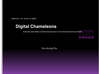 Bailenson, J. N., & Yee, N. (2005) Digital Chameleons Automatic Assimilation of Nonverbal Gestures in Immersive Virtual Environments EunJoung Cho 