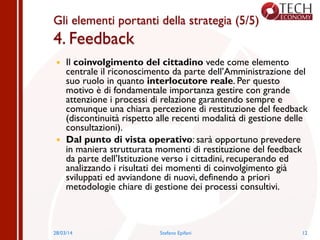 Gli elementi portanti della strategia (5/5)
4. Feedback
—  Il coinvolgimento del cittadino vede come elemento
centrale il riconoscimento da parte dell’Amministrazione del
suo ruolo in quanto interlocutore reale. Per questo
motivo è di fondamentale importanza gestire con grande
attenzione i processi di relazione garantendo sempre e
comunque una chiara percezione di restituzione del feedback
(discontinuità rispetto alle recenti modalità di gestione delle
consultazioni).
—  Dal punto di vista operativo: sarà opportuno prevedere
in maniera strutturata momenti di restituzione del feedback
da parte dell’Istituzione verso i cittadini, recuperando ed
analizzando i risultati dei momenti di coinvolgimento già
sviluppati ed avviandone di nuovi, definendo a priori
metodologie chiare di gestione dei processi consultivi.
1228/03/14 Stefano Epifani
 