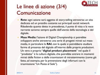 Le linee di azione (3/4)
Comunicazione
—  Rete: ogni azione sarà oggetto di story-telling attraverso un sito
dedicato ed un presidio costante sui principali social network.
Ribadendo quanto detto in precedenza, il punto di vista e la voce
narrante saranno sempre quelle dell’utente della tecnologia e del
digitale.
—  Mass Media: l’azione di Digital Championship si potrebbe
sviluppare anche attraverso una serie di progetti mirati sui mass-
media, in particolare la RAI, con la quale si potrebbero studiare
forme di presenza del digitale all’interno delle proprie produzioni.
Un vero e proprio “digital product placement” nel quale il
“prodotto” è la cultura digitale, che potrebbe entrare in momenti
mirati delle fiction o delle trasmissioni di intrattenimento (come già
fatto, ad esempio, per la prevenzione degli infortuni con la
trasmissione “Un Posto al Sole”).
28/03/14 Stefano Epifani 15
 