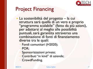 Project Financing
—  La sostenibilità del progetto – la cui
struttura sarà quella di un vero e proprio
“programma scalabile” (fatto da più azioni),
per adattarsi al meglio alle possibilità
puntuali, sarà garantita attraverso una
combinazione di fonti di finanziamento
diverse tra le quali:
◦  Fondi comunitari (H2020);
◦  POR;
◦  Sponsorizzazioni private;
◦  Contributi “in kind” di aziende;
◦  CrowdFunding.
28/03/14 Stefano Epifani 17
 