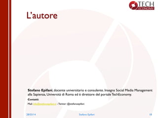L’autore
Stefano Epifani, docente universitario e consulente. Insegna Social Media Management
alla Sapienza, Università di Roma ed è direttore del portale TechEconomy.
Contatti:
Mail: info@stefanoepifani.it - Twitter: @stefanoepifani
28/03/14 Stefano Epifani 18
 