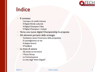 Indice
—  Il contesto
◦  L’europa e la media Literacy
◦  Il Digital Divide culturale
◦  Il Digital Champion: l’idea
◦  Il Digital Champion: i risultati
—  Verso una nuova digital Championship: la proposta
—  Gli elementi portanti della strategia
◦  Cambiamo verso: l’inversione della prospettiva
◦  Il coinvolgimento di reti
◦  Il doppio binario
◦  Il Feedback
—  Le linee di azione
◦  Gli eventi sul territorio
◦  I Focus Group
◦  La Comunicazione
◦  La rete degli “Attivi Digitali”
28/03/14 Stefano Epifani 2
 