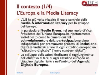 Il contesto (1/4)
L’Europa e la Media Literacy
—  L’UE ha più volte ribadito il ruolo centrale della
media & information literacy per lo sviluppo
dell’Europa.
—  In particolare Neelie Kroes, nel suo ruolo diVice
Presidente dell’Unione Europea, ha ripetutamente
sottolineato come le dimensioni del
coinvolgimento e della partecipazione siano
indispensabili per promuovere processi di inclusione
digitale finalizzati a fare di ogni cittadino europeo un
“cittadino digitale” (“every european digital”).
—  Lo sviluppo delle azioni finalizzate al raggiungimento
dell’obiettivo di fare di ogni cittadino europeo un
cittadino digitale rientra nell’ambito dell’Agenda
Digitale Europea.
28/03/14 Stefano Epifani 3
 