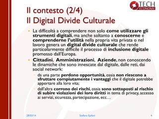 Il contesto (2/4)
Il Digital Divide Culturale
—  La difficoltà a comprendere non solo come utilizzare gli
strumenti digitali, ma anche soltanto a conoscerne e
comprenderne l’utilità nella propria vita privata o nel
lavoro genera un digital divide culturale che rende
particolarmente difficile il processo di inclusione digitale
promosso dall’Europa.
—  Cittadini, Amministrazioni, Aziende, non conoscendo
le dinamiche che sono innescate dal digitale, dalle reti, dai
social network:
◦  da una parte perdono opportunità, ossia non riescono a
sfruttare compiutamente i vantaggi che il digitale potrebbe
apportare alla loro vita;
◦  dall’altra corrono dei rischi, ossia sono sottoposti al rischio
di subire violazioni dei loro diritti in tema di privacy, accesso
ai servizi, sicurezza, partecipazione, ecc…
28/03/14 Stefano Epifani 4
 