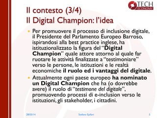 Il contesto (3/4)
Il Digital Champion: l’idea
—  Per promuovere il processo di inclusione digitale,
il Presidente del Parlamento Europeo Barroso,
ispirandosi alla best practice inglese, ha
istituzionalizzato la figura del “Digital
Champion” quale attore attorno al quale far
ruotare le attività finalizzate a “testimoniare”
verso le persone, le istituzioni e le realtà
economiche il ruolo ed i vantaggi del digitale.
—  Attualmente ogni paese europeo ha nominato
un Digital Champion che ha (o dovrebbe
avere) il ruolo di “testimone del digitale”,
promuovendo processi di e-inclusion verso le
istituzioni, gli stakeholder, i cittadini.
28/03/14 Stefano Epifani 5
 