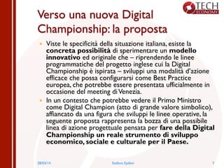 Verso una nuova Digital
Championship: la proposta
—  Viste le specificità della situazione italiana, esiste la
concreta possibilità di sperimentare un modello
innovativo ed originale che – riprendendo le linee
programmatiche del progetto inglese cui la Digital
Championship è ispirata – sviluppi una modalità d’azione
efficace che possa configurarsi come Best Practice
europea, che potrebbe essere presentata ufficialmente in
occasione del meeting diVenezia.
—  In un contesto che potrebbe vedere il Primo Ministro
come Digital Champion (atto di grande valore simbolico),
affiancato da una figura che sviluppi le linee operative, la
seguente proposta rappresenta la bozza di una possibile
linea di azione progettuale pensata per fare della Digital
Championship un reale strumento di sviluppo
economico, sociale e culturale per il Paese.
28/03/14 Stefano Epifani 7
 