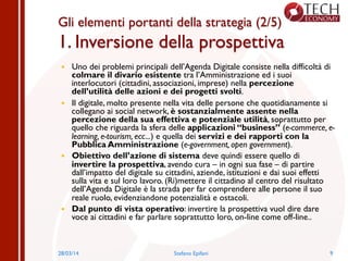 Gli elementi portanti della strategia (2/5)
1. Inversione della prospettiva
—  Uno dei problemi principali dell’Agenda Digitale consiste nella difficoltà di
colmare il divario esistente tra l’Amministrazione ed i suoi
interlocutori (cittadini, associazioni, imprese) nella percezione
dell’utilità delle azioni e dei progetti svolti.
—  Il digitale, molto presente nella vita delle persone che quotidianamente si
collegano ai social network, è sostanzialmente assente nella
percezione della sua effettiva e potenziale utilità, soprattutto per
quello che riguarda la sfera delle applicazioni “business” (e-commerce, e-
learning, e-tourism, ecc...) e quella dei servizi e dei rapporti con la
Pubblica Amministrazione (e-government, open government).
—  Obiettivo dell’azione di sistema deve quindi essere quello di
invertire la prospettiva, avendo cura – in ogni sua fase – di partire
dall’impatto del digitale su cittadini, aziende, istituzioni e dai suoi effetti
sulla vita e sul loro lavoro. (Ri)mettere il cittadino al centro del risultato
dell’Agenda Digitale è la strada per far comprendere alle persone il suo
reale ruolo, evidenziandone potenzialità e ostacoli.
—  Dal punto di vista operativo: invertire la prospettiva vuol dire dare
voce ai cittadini e far parlare soprattutto loro, on-line come off-line..
928/03/14 Stefano Epifani
 