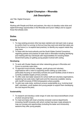Digital Champion – Rhondda
Job Description
Job Title: Digital Champion
Role
Working with People and Work and partners, the role is to develop code clubs and
digital technology opportunities in the Rhondda and Cynon Valleys and to support
those that already exist.
Duties
Scoping
1. To map existing provision (this has been started) and visit each club or group
to confirm that it is running; to find out how they work and what their plans are
for the future (i.e. to explore best practice); to identify any support needs they
may have.
2. To liaise with the local authority and the South Wales Central Consortium
regarding policies and practice of code clubs in Rhondda including identifying
and meeting with key individuals with responsibilities for enacting Welsh
Government policy on getting young people involved with coding.
Developing
3. To work with Cluster Heads and other networking groups in Rhondda and
Cynon to promote code clubs.
4. To approach local schools, colleges, youth groups and voluntary
organisations with a view to supporting and/or setting up code clubs –
particularly focusing on secondary schools and youth facilities (most of what is
currently available targets primary schools).
5. To offer code club taster sessions for school staff and voluntary organisations,
explaining how code clubs might work and the resources available, liaising
with Cardiff University STEM Ambassadors where possible.
6. To pilot new code clubs, working to ensure sustainability (e.g. involving local
staff, volunteers, youth leaders and young people to support them developing
the club beyond the pilot).
Sustainability
7. To research and develop a wide range of code club resources/software (most
of which should be free).
8. To meet and liaise with local university computer science departments
(including Cardiff University with whom contact has been made already) to
map out courses and opportunities (including the taster and introductory
sessions they offer young people).
 