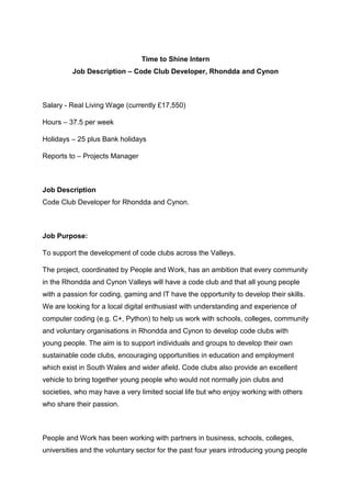 Time to Shine Intern
Job Description – Code Club Developer, Rhondda and Cynon
Salary - Real Living Wage (currently £17,550)
Hours – 37.5 per week
Holidays – 25 plus Bank holidays
Reports to – Projects Manager
Job Description
Code Club Developer for Rhondda and Cynon.
Job Purpose:
To support the development of code clubs across the Valleys.
The project, coordinated by People and Work, has an ambition that every community
in the Rhondda and Cynon Valleys will have a code club and that all young people
with a passion for coding, gaming and IT have the opportunity to develop their skills.
We are looking for a local digital enthusiast with understanding and experience of
computer coding (e.g. C+, Python) to help us work with schools, colleges, community
and voluntary organisations in Rhondda and Cynon to develop code clubs with
young people. The aim is to support individuals and groups to develop their own
sustainable code clubs, encouraging opportunities in education and employment
which exist in South Wales and wider afield. Code clubs also provide an excellent
vehicle to bring together young people who would not normally join clubs and
societies, who may have a very limited social life but who enjoy working with others
who share their passion.
People and Work has been working with partners in business, schools, colleges,
universities and the voluntary sector for the past four years introducing young people
 