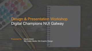 Design & Presentation Workshop
Digital Champions NUI Galway
Presented By: Eileen Walsh
MA Digital Media / BA Graphic Design
 