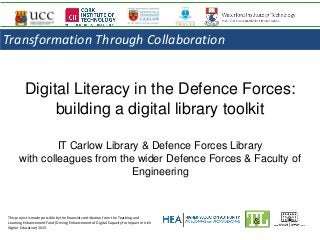 Digital Literacy in the Defence Forces:
building a digital library toolkit
IT Carlow Library & Defence Forces Library
with colleagues from the wider Defence Forces & Faculty of
Engineering
This project is made possible by the financial contribution from the Teaching and
Learning Enhancement Fund (Driving Enhancement of Digital Capacity for Impact in Irish
Higher Education) 2015.
Transformation Through Collaboration
 