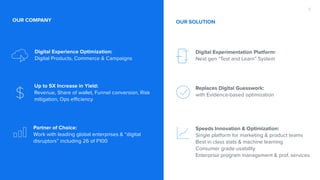 Digital Experience Optimization: 
Digital Products, Commerce & Campaigns
Up to 5X Increase in Yield:
Revenue, Share of wallet, Funnel conversion, Risk
mitigation, Ops efficiency
Partner of Choice:
Work with leading global enterprises & “digital
disruptors” including 26 of F100
OUR COMPANY
Digital Experimentation Platform: 
Next gen “Test and Learn” System
Replaces Digital Guesswork:
with Evidence-based optimization
Speeds Innovation & Optimization:
Single platform for marketing & product teams
Best in class stats & machine learning
Consumer grade usability
Enterprise program management & prof. services
2
OUR SOLUTION
 