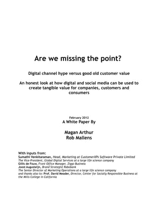 Are we missing the point?
       Digital channel hype versus good old customer value

An honest look at how digital and social media can be used to
    create tangible value for companies, customers and
                         consumers




                                       February 2012
                                  A White Paper By

                                    Magan Arthur
                                    Rob Mallens


With inputs from:
Sumathi Venkitaraman, Head, Marketing at CustomerXPs Software Private Limited
The Vice-President, Global Digital Services at a large life science company
Gillis de Fouw, Front Office Manager, Ziggo Business
Joost Augusteijn, Brand Strategist Rabobank
The Senior Director of Marketing Operations at a large life science company
and thanks also to: Prof. David Meader, Director, Center for Socially Responsible Business at
the Mills College in California
 