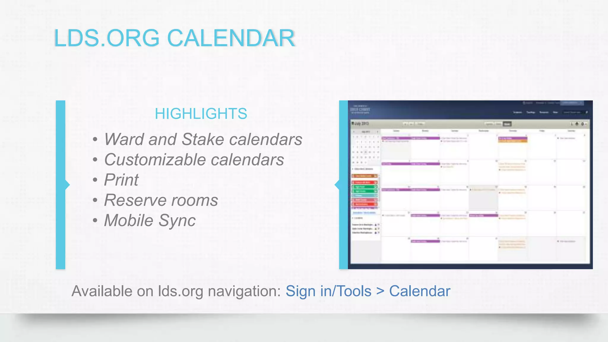 LDS.ORG CALENDAR
HIGHLIGHTS
• Ward and Stake calendars
• Customizable calendars
• Print
• Reserve rooms
• Mobile Sync
Available on lds.org navigation: Sign in/Tools > Calendar
 