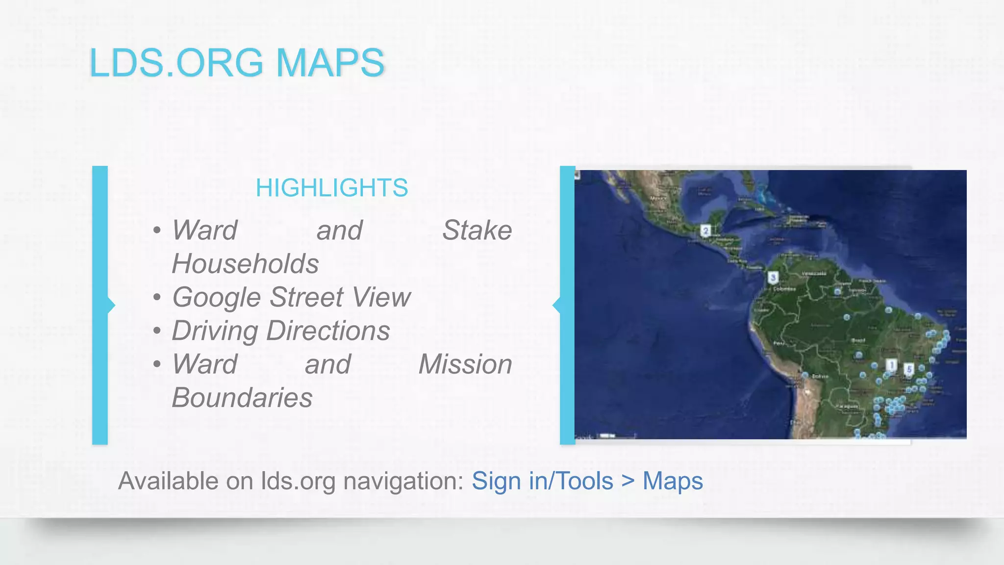 LDS.ORG MAPS
HIGHLIGHTS
• Ward and Stake
Households
• Google Street View
• Driving Directions
• Ward and Mission
Boundaries
Available on lds.org navigation: Sign in/Tools > Maps
 