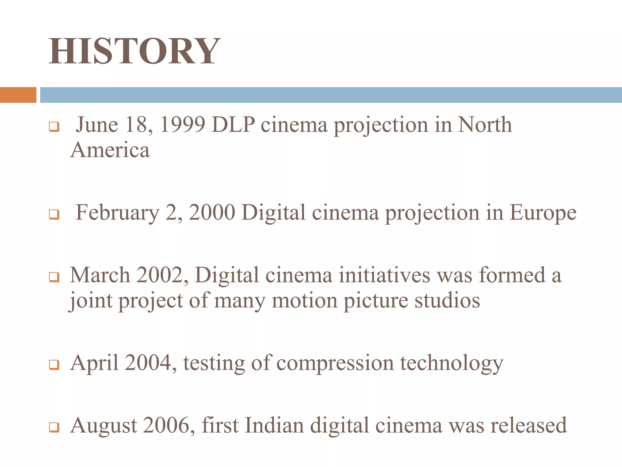 HISTORY
 June 18, 1999 DLP cinema projection in North
America
 February 2, 2000 Digital cinema projection in Europe
 March 2002, Digital cinema initiatives was formed a
joint project of many motion picture studios
 April 2004, testing of compression technology
 August 2006, first Indian digital cinema was released
 