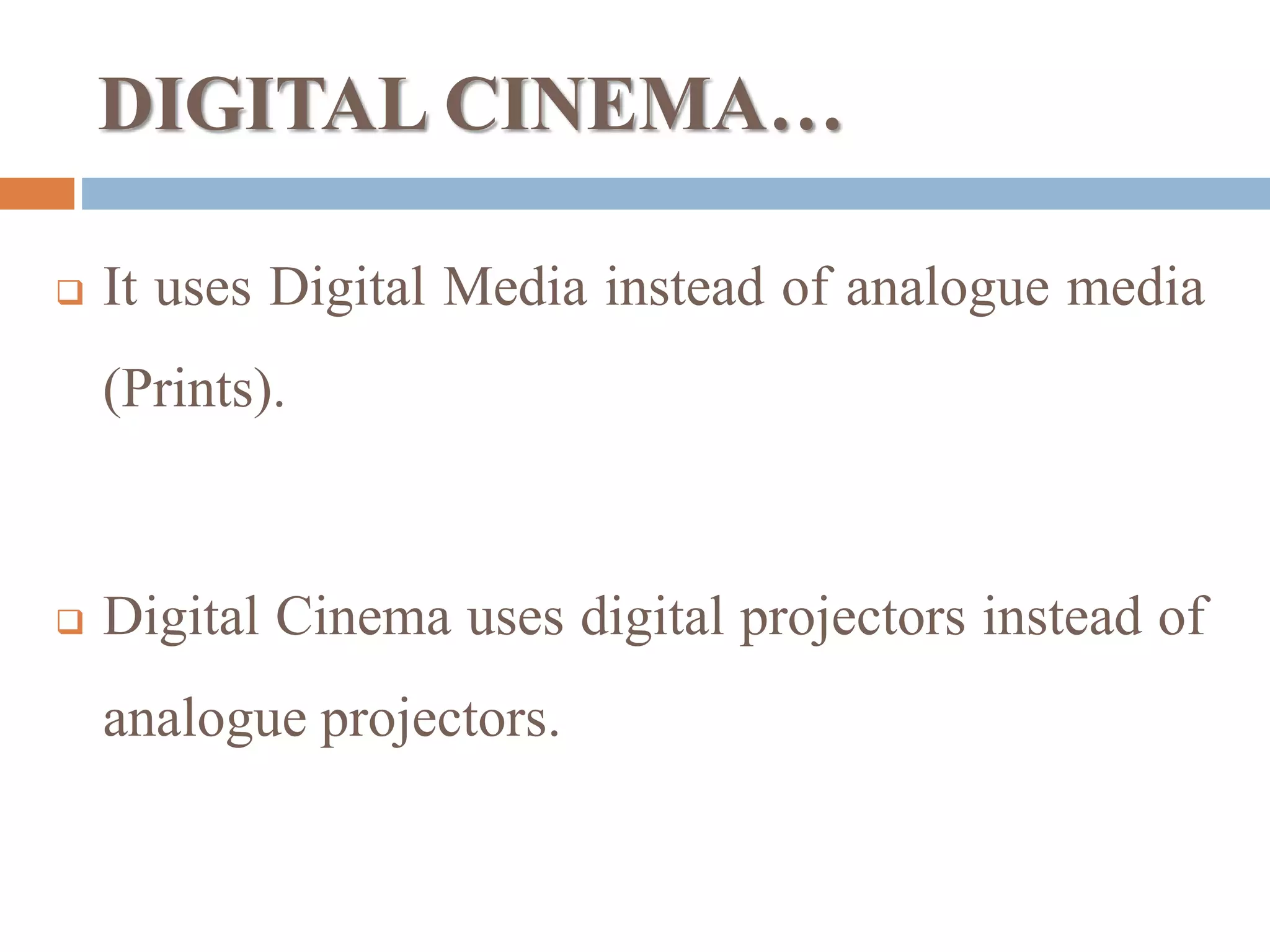 DIGITAL CINEMA…
 It uses Digital Media instead of analogue media
(Prints).
 Digital Cinema uses digital projectors instead of
analogue projectors.
 
