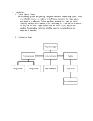I. Introduction
A. General System Design
The accounting systems may just buy a program software if owners really doesn’t know
how to handle money, it is available in the National Bookstore but it may require
some assets to be taken out. Options are always available, they may just record
everything and have an accountant to check what they did, or just hire the accountant
and they will not have a single problem with this issues. Today, they are just
handling the accounting part so not all of the record is correct and not every
transaction is recorded.
B. Development Team
 