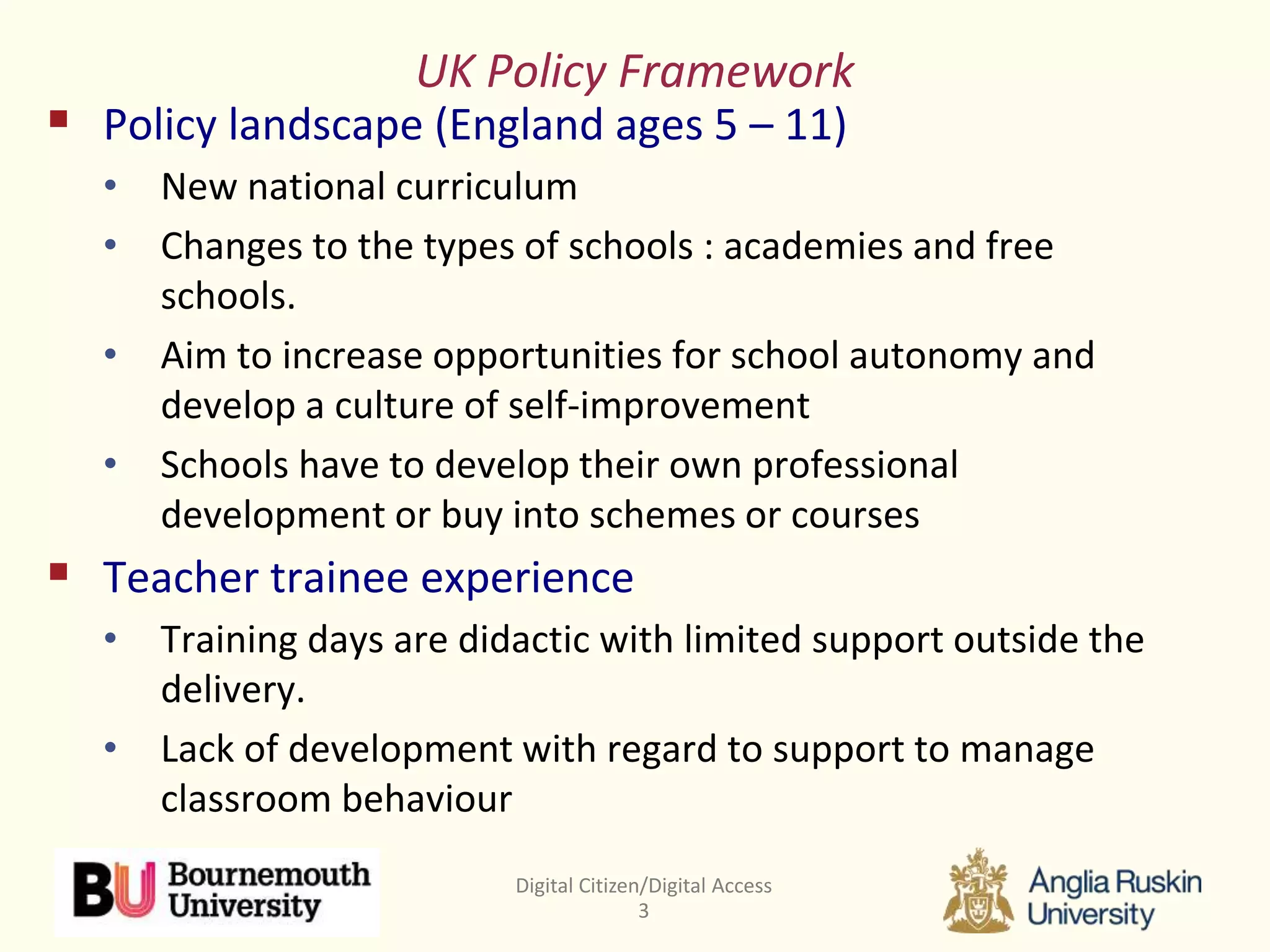 Digital Citizen/Digital Access
3
UK Policy Framework
 Policy landscape (England ages 5 – 11)
• New national curriculum
• Changes to the types of schools : academies and free
schools.
• Aim to increase opportunities for school autonomy and
develop a culture of self-improvement
• Schools have to develop their own professional
development or buy into schemes or courses
 Teacher trainee experience
• Training days are didactic with limited support outside the
delivery.
• Lack of development with regard to support to manage
classroom behaviour
 